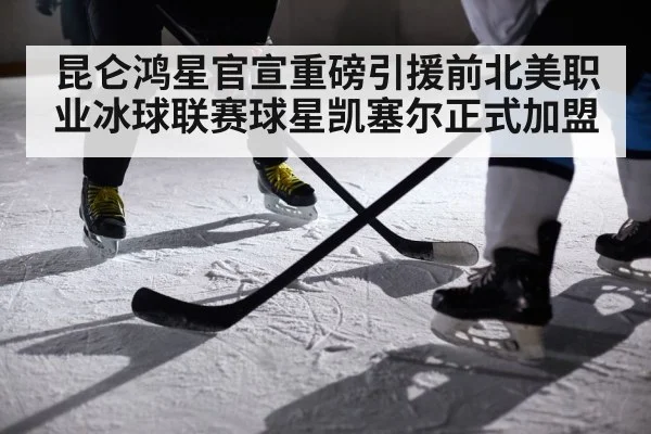 昆仑鸿星官宣重磅引援前北美职业冰球联赛球星凯塞尔正式加盟