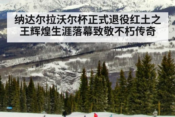 纳达尔拉沃尔杯正式退役红土之王辉煌生涯落幕致敬不朽传奇